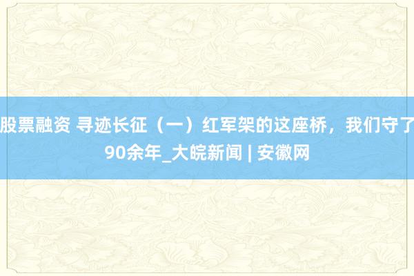 股票融资 寻迹长征（一）红军架的这座桥，我们守了90余年_大皖新闻 | 安徽网