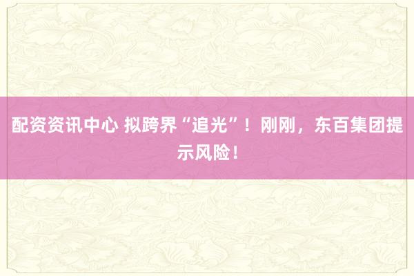 配资资讯中心 拟跨界“追光”！刚刚，东百集团提示风险！
