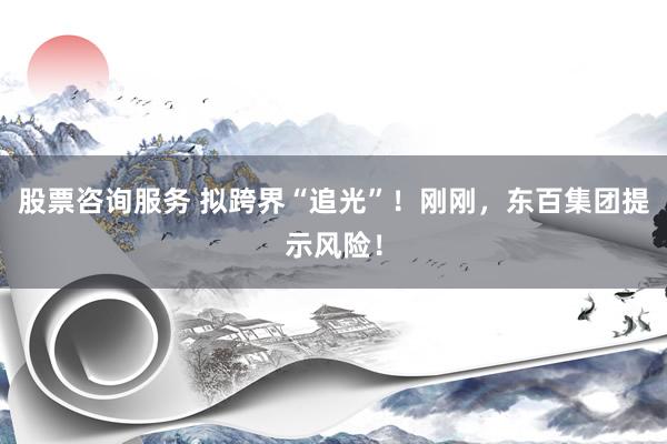 股票咨询服务 拟跨界“追光”!刚刚,东百集团提示风险!