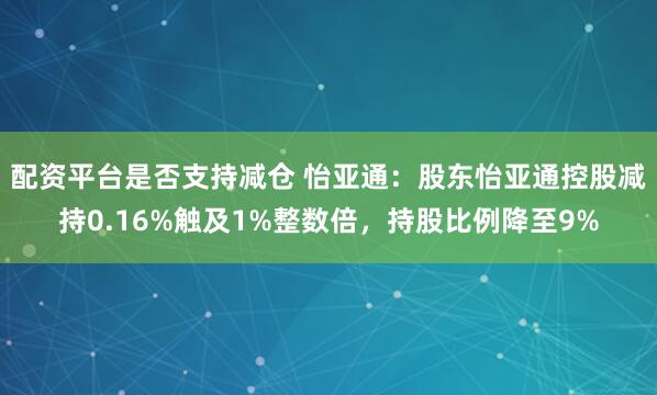 配资平台是否支持减仓 怡亚通:股东怡亚通控股减持0.16%触及1%整数倍,持股比例降至9%
