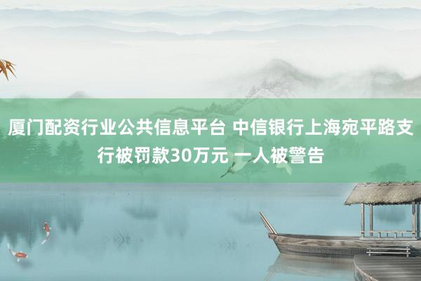 厦门配资行业公共信息平台 中信银行上海宛平路支行被罚款30万元 一人被警告