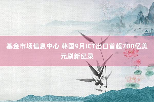 基金市场信息中心 韩国9月ICT出口首超700亿美元刷新纪录