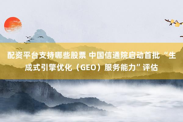 配资平台支持哪些股票 中国信通院启动首批 “生成式引擎优化(GEO)服务能力”评估