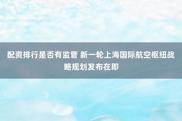 配资排行是否有监管 新一轮上海国际航空枢纽战略规划发布在即