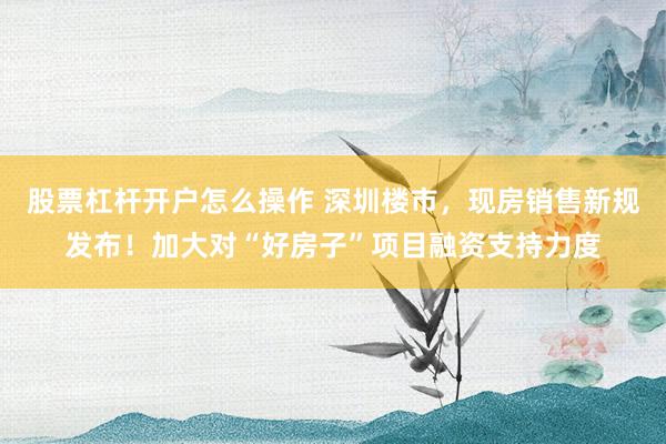 股票杠杆开户怎么操作 深圳楼市，现房销售新规发布！加大对“好房子”项目融资支持力度