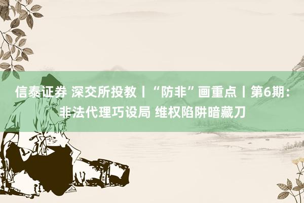 信泰证券 深交所投教丨“防非”画重点丨第6期：非法代理巧设局 维权陷阱暗藏刀