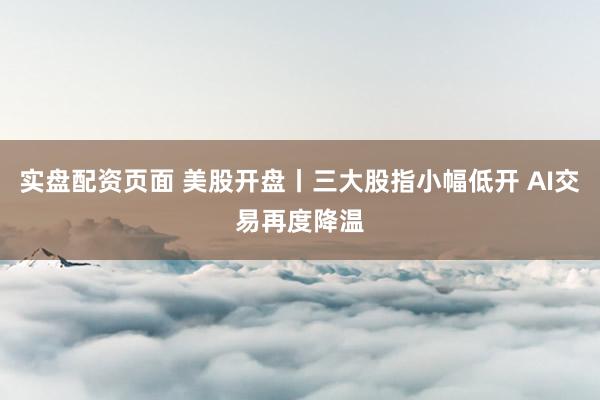 实盘配资页面 美股开盘丨三大股指小幅低开 AI交易再度降温