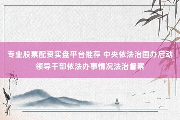 专业股票配资实盘平台推荐 中央依法治国办启动领导干部依法办事情况法治督察