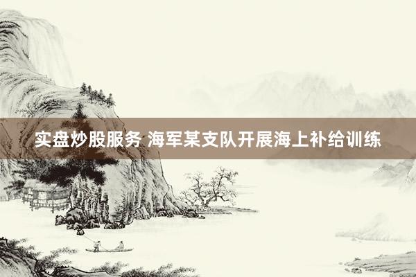 实盘炒股服务 海军某支队开展海上补给训练