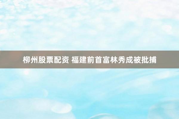 柳州股票配资 福建前首富林秀成被批捕