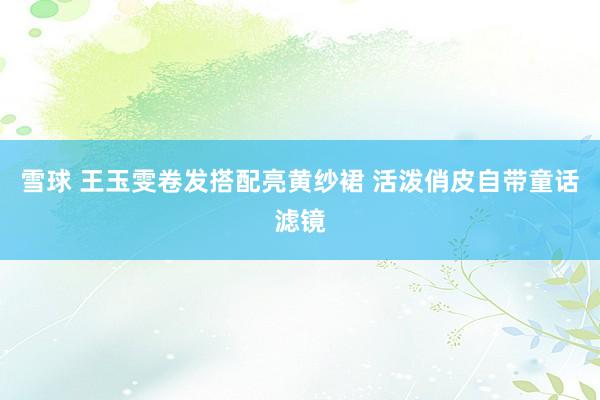 雪球 王玉雯卷发搭配亮黄纱裙 活泼俏皮自带童话滤镜