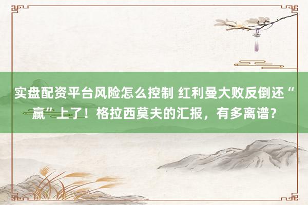 实盘配资平台风险怎么控制 红利曼大败反倒还“赢”上了！格拉西莫夫的汇报，有多离谱？