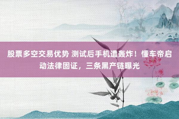 股票多空交易优势 测试后手机遭轰炸！懂车帝启动法律固证，三条黑产链曝光