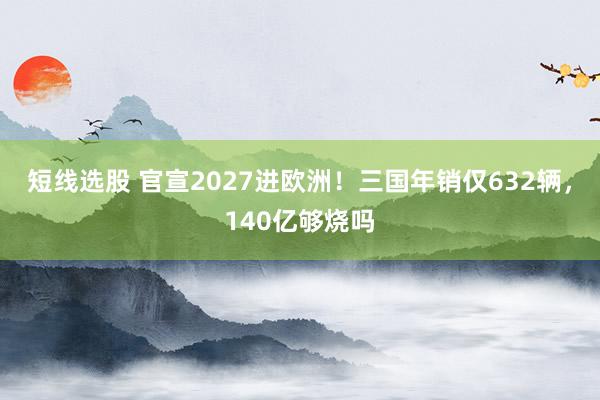 短线选股 官宣2027进欧洲！三国年销仅632辆，140亿够烧吗
