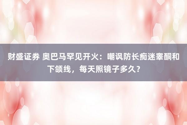 财盛证券 奥巴马罕见开火：嘲讽防长痴迷睾酮和下颌线，每天照镜子多久？