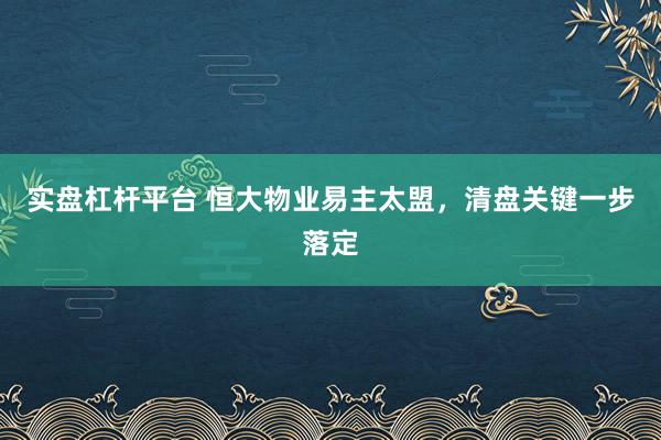 实盘杠杆平台 恒大物业易主太盟，清盘关键一步落定